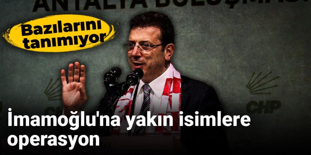 İmamoğlu’na yakın isimlere operasyon: Bazılarını tanımıyor