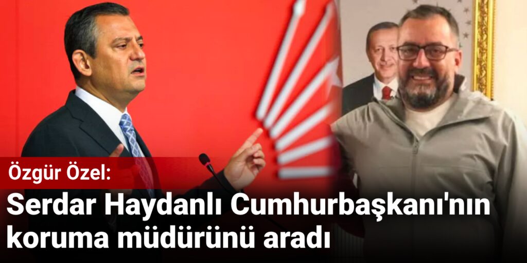 Özgür Özel: Serdar Haydanlı Cumhurbaşkanı’nın koruma müdürünü aradı