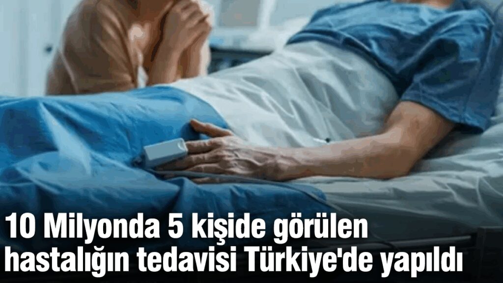 10 Milyonda 5 kişide görülen hastalığın tedavisi Türkiye’de yapıldı