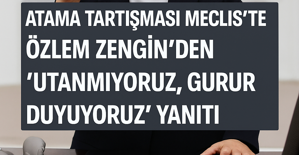 Meclis’te Atama Tartışması: Özlem Zengin’den “Utanmıyoruz, Gurur Duyuyoruz” Yanıtı